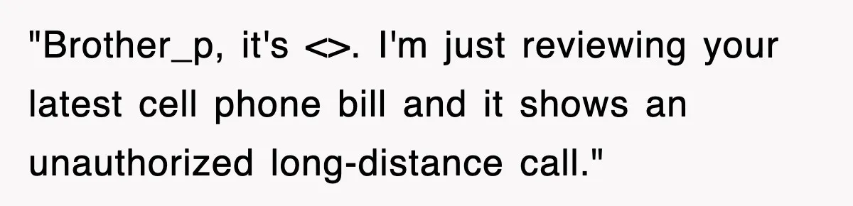 "Brother_p, it's <>. I'm just reviewing your latest cell phone bill and it shows an unauthorized long-distance call."