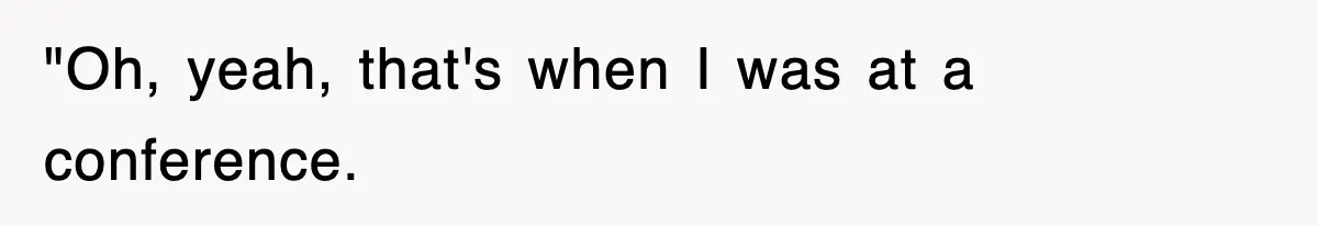 "Oh, yeah, that's when I was at a conference.