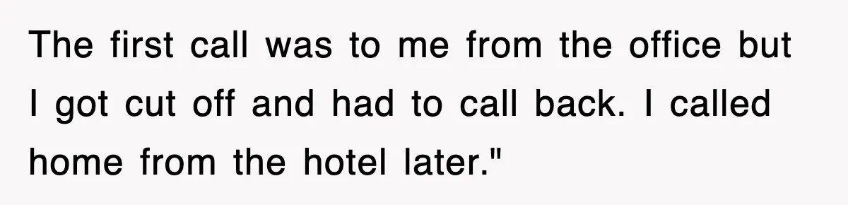 The first call was to me from the office but I got cut off and had to call back. I called home from the hotel later."