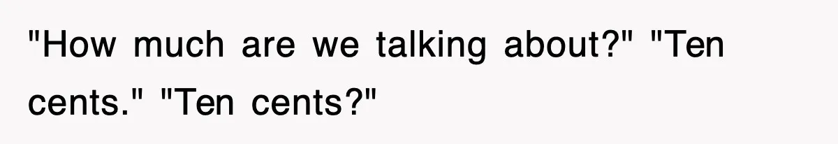 "How much are we talking about?" "Ten cents." "Ten cents?"