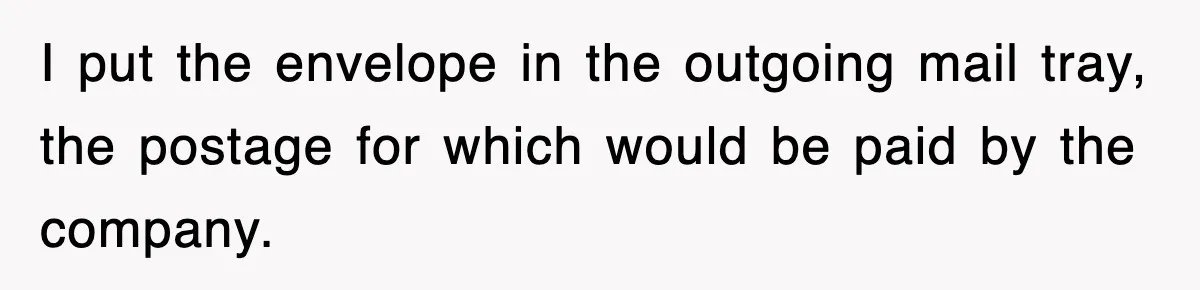 I put the envelope in the outgoing mail tray, the postage for which would be paid by the company.