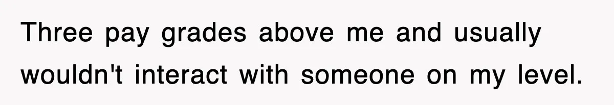 Three pay grades above me and usually wouldn't interact with someone on my level.