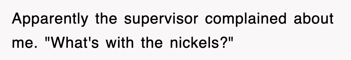 Apparently the supervisor complained about me. "What's with the nickels?"