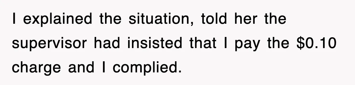 I explained the situation, told her the supervisor had insisted that I pay the $0.10 charge and I complied.