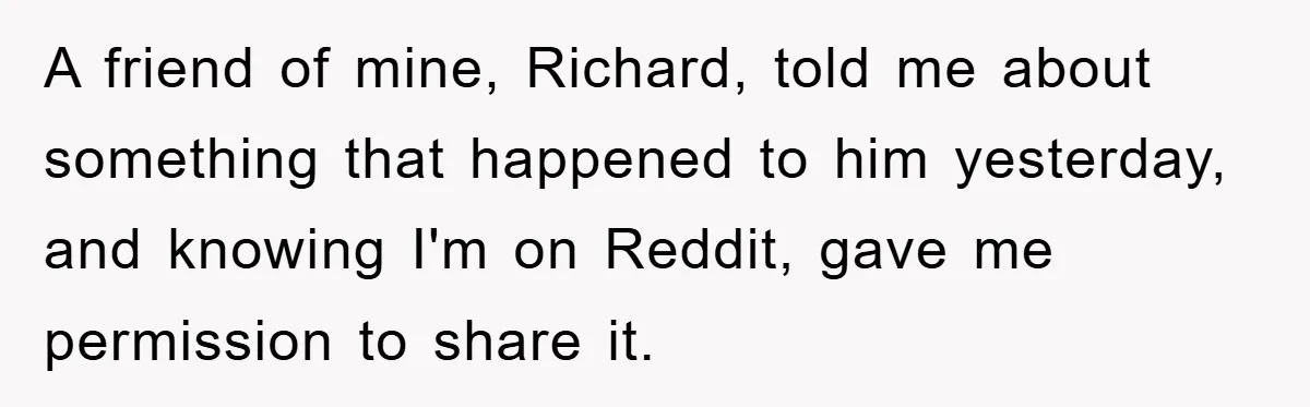 A friend of mine, Richard, told me about something that happened to him yesterday, and knowing I'm on Reddit, gave me permission to share it.