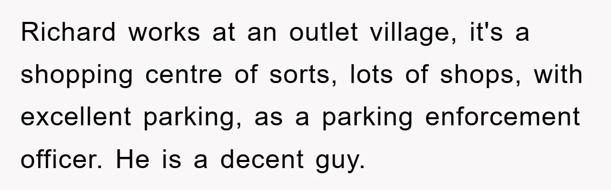Richard works at an outlet village, it's a shopping centre of sorts, lots of shops, with excellent parking, as a parking enforcement officer. He is a decent guy.