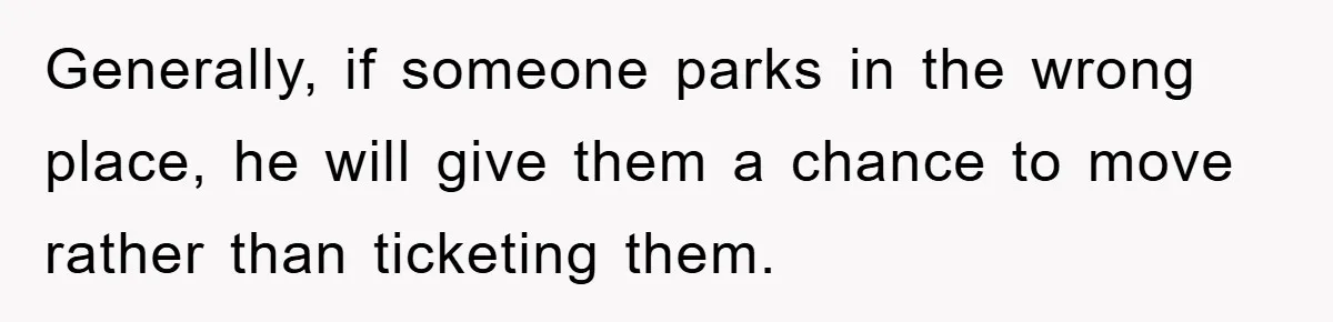 Generally, if someone parks in the wrong place, he will give them a chance to move rather than ticketing them.