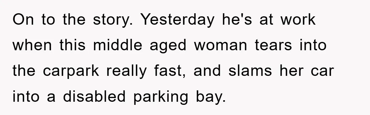 On to the story. Yesterday he's at work when this middle aged woman tears into the carpark really fast, and slams her car into a disabled parking bay.