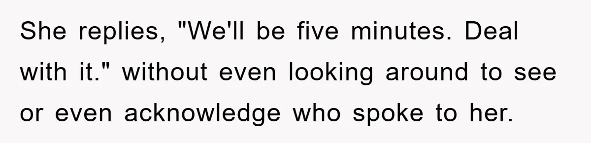 She replies, "We'll be five minutes. Deal with it." without even looking around to see or even acknowledge who spoke to her.