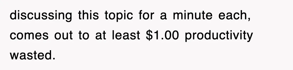 discussing this topic for a minute each, comes out to at least $1.00 productivity wasted.