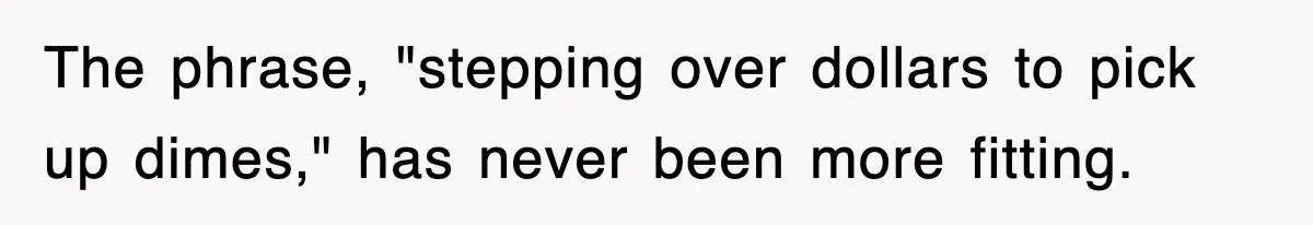 The phrase, "stepping over dollars to pick up dimes," has never been more fitting.