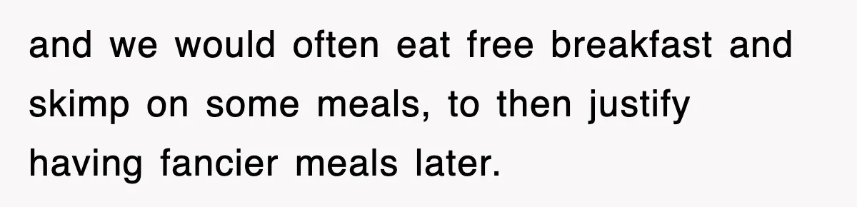 and we would often eat free breakfast and skimp on some meals, to then justify having fancier meals later.