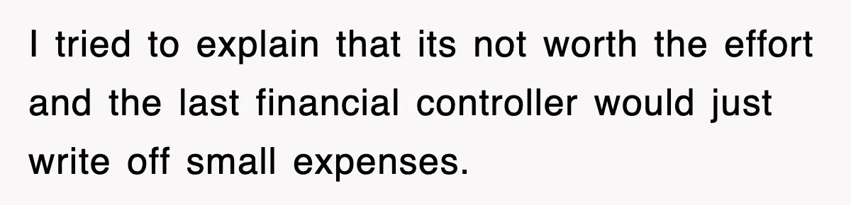 I tried to explain that its not worth the effort and the last financial controller would just write off small expenses.