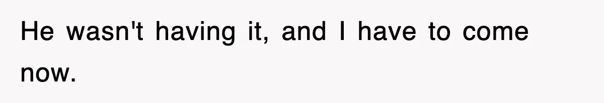 He wasn't having it, and I have to come now.