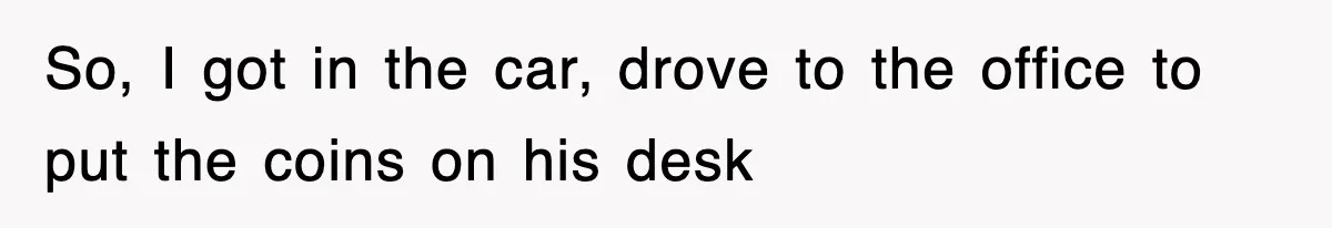 So, I got in the car, drove to the office to put the coins on his desk