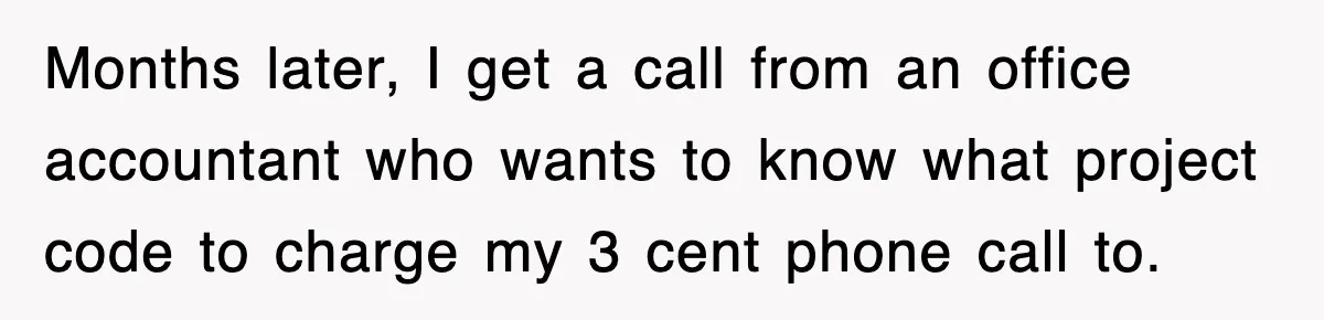 Months later, I get a call from an office accountant who wants to know what project code to charge my 3 cent phone call to.