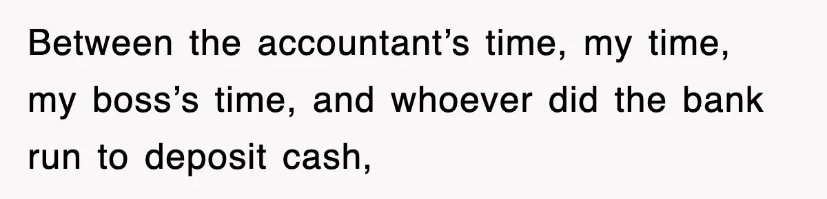 Between the accountant’s time, my time, my boss’s time, and whoever did the bank run to deposit cash,