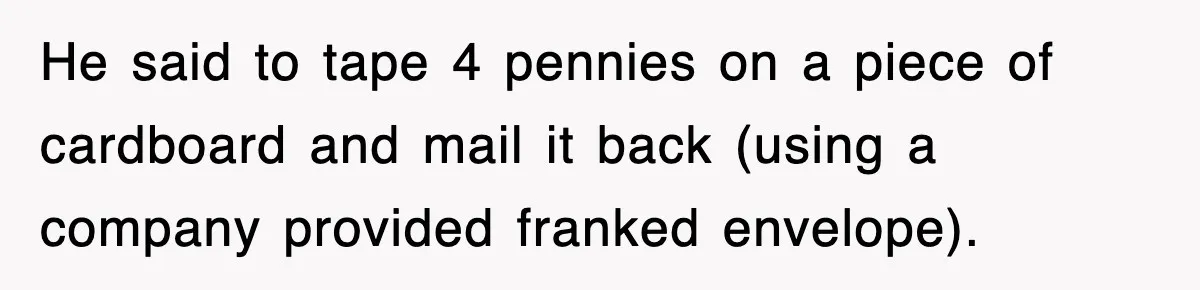 He said to tape 4 pennies on a piece of cardboard and mail it back (using a company provided franked envelope).
