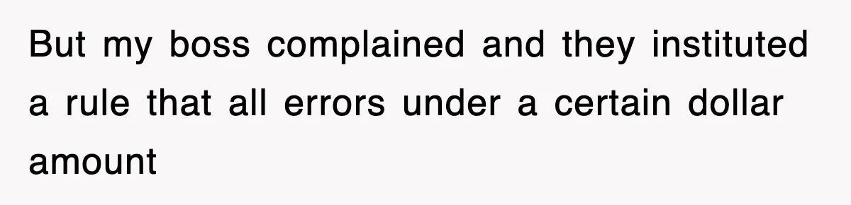 But my boss complained and they instituted a rule that all errors under a certain dollar amount