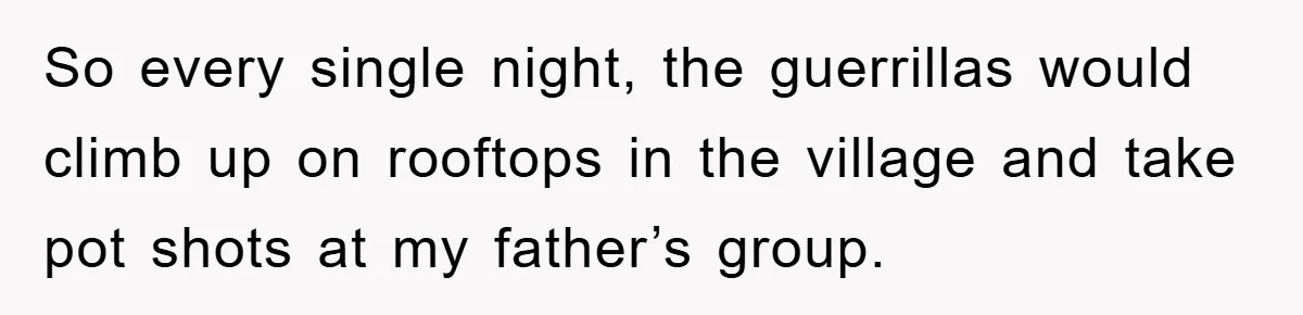 So every single night, the guerrillas would climb up on rooftops in the village and take pot shots at my father’s group.