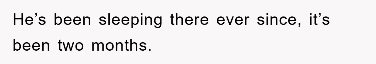 He’s been sleeping there ever since, it’s been two months.