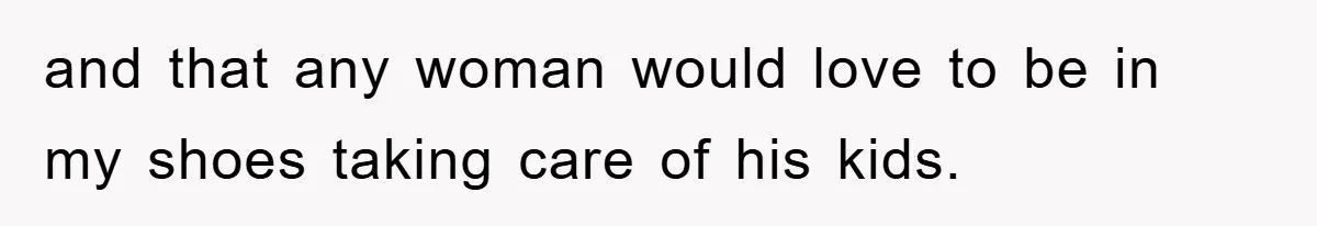 and that any woman would love to be in my shoes taking care of his kids.