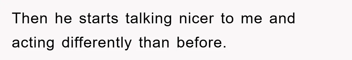 Then he starts talking nicer to me and acting differently than before.