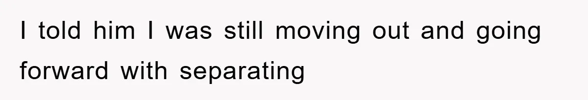 I told him I was still moving out and going forward with separating