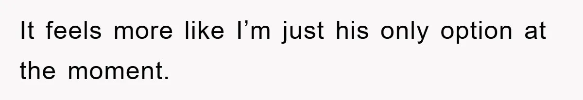 It feels more like I’m just his only option at the moment.