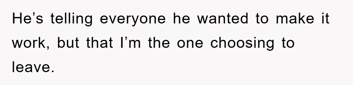 He’s telling everyone he wanted to make it work, but that I’m the one choosing to leave.