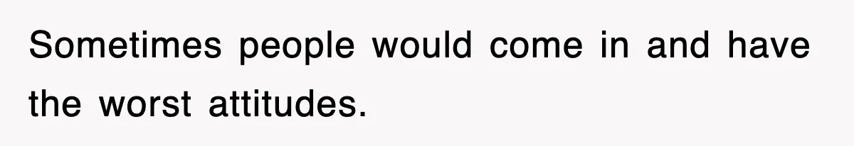 Sometimes people would come in and have the worst attitudes.