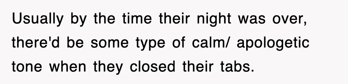 Usually by the time their night was over, there'd be some type of calm/ apologetic tone when they closed their tabs.
