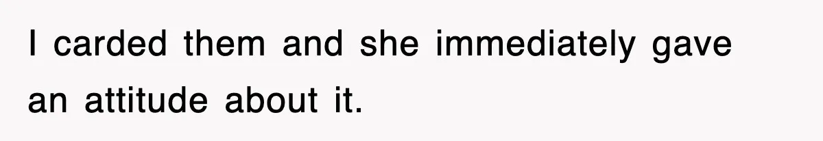 I carded them and she immediately gave an attitude about it.