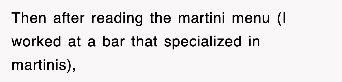 Then after reading the martini menu (I worked at a bar that specialized in martinis),
