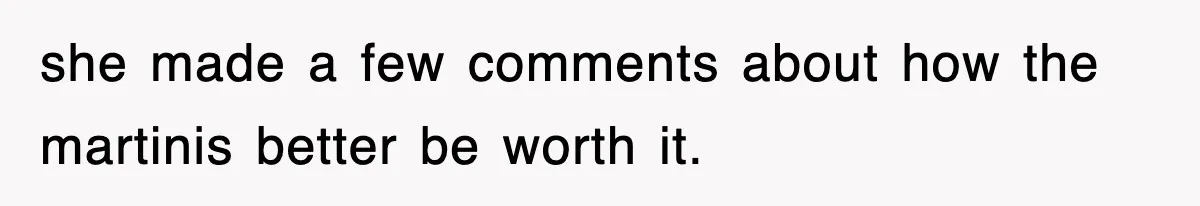 she made a few comments about how the martinis better be worth it.