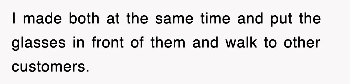 I made both at the same time and put the glasses in front of them and walk to other customers.