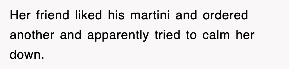 Her friend liked his martini and ordered another and apparently tried to calm her down.