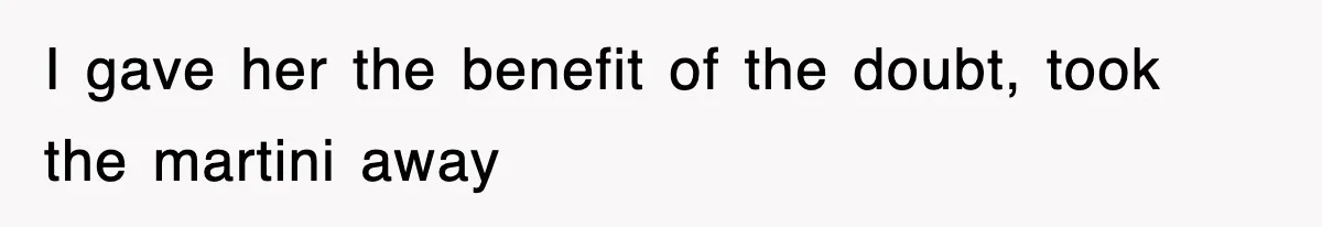 I gave her the benefit of the doubt, took the martini away