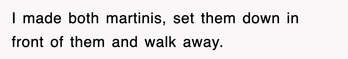 I made both martinis, set them down in front of them and walk away.