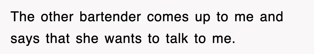 The other bartender comes up to me and says that she wants to talk to me.