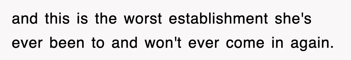 and this is the worst establishment she's ever been to and won't ever come in again.