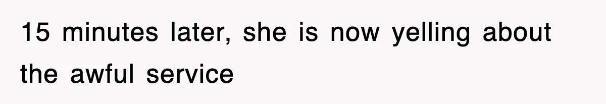 15 minutes later, she is now yelling about the awful service