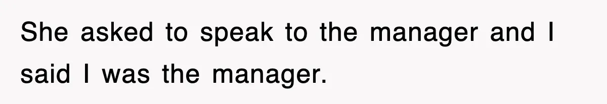She asked to speak to the manager and I said I was the manager.