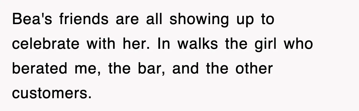 Bea's friends are all showing up to celebrate with her. In walks the girl who berated me, the bar, and the other customers.