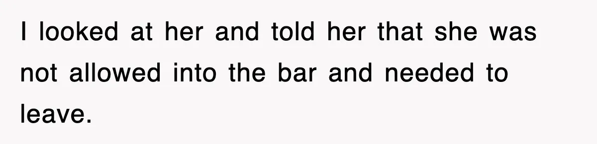 I looked at her and told her that she was not allowed into the bar and needed to leave.