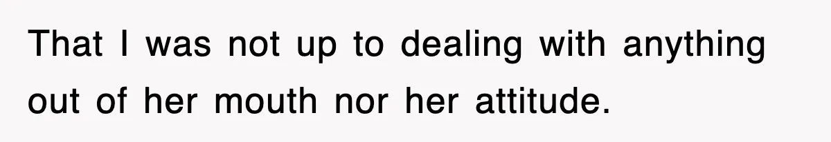 That I was not up to dealing with anything out of her mouth nor her attitude.
