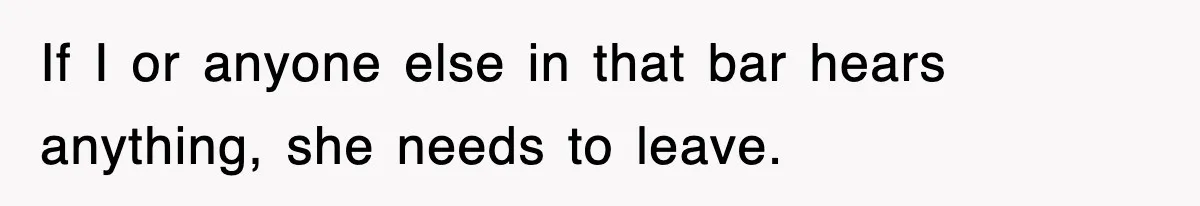 If I or anyone else in that bar hears anything, she needs to leave.