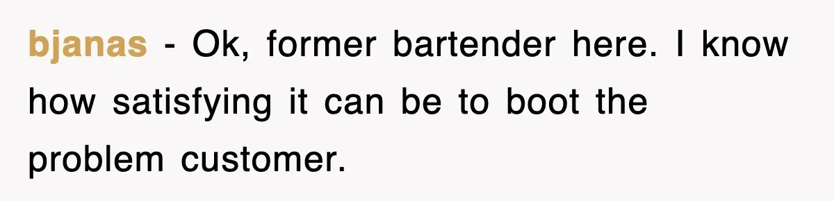 bjanas − Ok, former bartender here. I know how satisfying it can be to boot the problem customer.