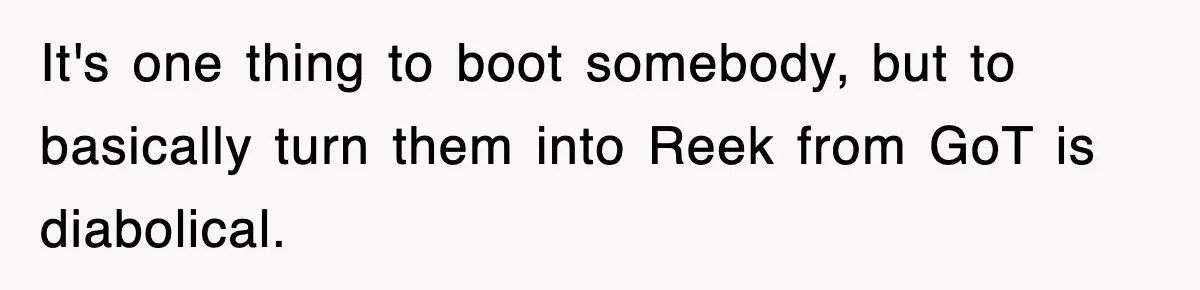 It's one thing to boot somebody, but to basically turn them into Reek from GoT is diabolical.