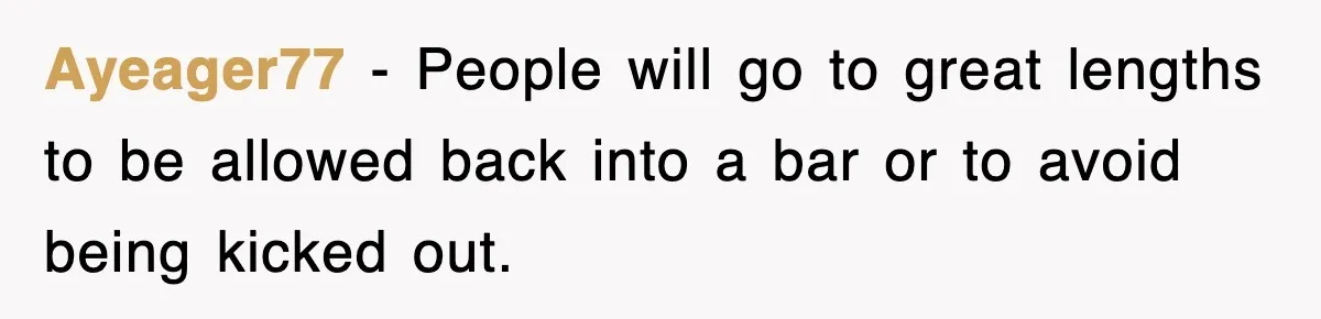 Ayeager77 − People will go to great lengths to be allowed back into a bar or to avoid being kicked out.